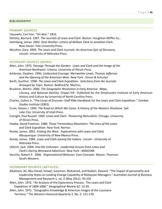 P a g e | 56
BIBLIOGRAPHY
PRIMARY SOURCES:
Clauswitz, Carl Von. “On War.” 1832.
DeVoto, Bernard. 1997. The Journals of Lewis and Clark. Boston: Houghton Mifflin Co..
Holmberg, James. 2002. Dear Brother: Letters of William Clark to Jonathan Clark.
New Haven: Yale University Press.
Moulton, Gary. 2003. The Lewis and Clark Journals: An American Epic of Discovery.
Lincoln: University of Nebraska Press.
SECONDARY SOURCES (BOOKS):
Allen, John. 1975. Passage Through the Garden: Lewis and Clark and the Image of the
American Northwest. Urbana, University of Illinois Press.
Ambrose, Stephen. 1996. Undaunted Courage: Meriwether Lewis, Thomas Jefferson
and the Opening of the American West. New York : Simon & Schuster
Barth, Gunther. 1998. The Lewis and Clark Expedition: Selections from the Journals
Arranged by Topic. Boston: Bedford/St. Martins.
Bruckner, Martin. 2006. The Geographic Revolution in Early America: Maps,
Literacy, and National Identity. Chapel Hill : Published for the Omohundro Institute of Early American
History and Culture by University of North Carolina Press.
Charles, Collins Jr. “The Corps of Discover: Staff Ride Handbook for the Lewis and Clark Expedition.” Combat
Studies Institute (2003).
Crum, Steven J. 1994. The Road on Which We Came: A History of the Western Shoshone. Salt
Lake City: University of Utah Press.
Cutright, Paul Russell. 1969. Lewis and Clark: Pioneering Naturalists. Chicago: University
of Illinois Press.
Hawke, David Freeman. 1980. Those Tremendous Mountains: The story of the Lewis
and Clark Expedition. New York: Norton.
Ronda, James. 2001. Finding the West: Explorations with Lewis and Clark.
Albuquerque: University of New Mexico Press .
Ronda, James. 1984. Lewis and Clark among the Indians. Lincoln : University of
Nebraska Press.
Uldrich, Jack. 2004. Into the Unknown: Leadership lessons from Lewis and
Clark’s Daring Westward Adventure. New York : AMACOM.
Vecchio, Robert P. 2006. Organizational Behavior: Core Concepts. Mason: Thomson
South-Western.
SECONDARY SOURCES (ARTICLES):
Alkahtani, Ali, Abu-Harad, Ismael, Sulaiman, Mohamed, and Nukbin, Davoud. “The Impact of personality and
Leadership Styles on Leading Change Capability of Malaysian Managers.” Australian Journal of Business
Management and Research 1, no. 2 (May 2011): 70-102
Allen, John. 1972. “An Analysis of the Exploratory Process: The Lewis and Clark
Expedition of 1804-1806.” Geographical Review 62: 13-39.
Allen, John. 1971. “Geographic Knowledge & American Images of the Louisiana
Territory.” The Western Historical Quarterly 2, No. 2: 151-170.
 
