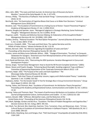P a g e | 57
Allen, John. 2003. “The Lewis and Clark Journals: An American Epic of Discovery by Gary E.
Moulton.” Journal of the Early Republic 21, No. 3: 477-479.
Armour, Phillip. “The Business of Software: How we Build Things.” Communications of the ACM 56, Vol. 1 (Jan
2013): 32-33
Borchardt, John. “An Examination of Cognitive Biases that Cause us to Make Poor Decisions.” Contract
Management (June 2010):54-61
Brockner, Joel. “The Escalation of Commitment to a Failing Course of Action: Toward Theoretical Progress.”
Academy of Management Review 17, Vol. 1 (1992) 39-61
Brownie, Douglas and Spender, Jason. “Managerial Judgment in Strategic Marketing: Some Preliminary
Thoughts.” Management Decision 33, Vol. 6 (1995): 39-50
Chapman, Judith. “Anxiety and Defective Decision Making: An Elaboration of the Groupthink Model.”
Management Decisions 44, Vol. 10 (2006): 1391-1404.
Chulkov, Dmitriy. “Rational Escalation: The Real Option Perspective.” Journal of Business & Economic Research
5, Vol. 12 (Dec 2007): 47-60
Cook-Lynn, Elizabeth. 2004. “The Lewis and Clark Story: The captive Narrative and the
Pitfalls of Indian History.” Wicazo Sa Review 19, No. 1:21-33.
DeVoto, Bernard. 1955. “An Inference regarding the Expedition of Lewis and Clark.”
Proceedings of the American Philosophical Society 99: 185-194.
Fenelon, James and Mary louise Defender-Wilson. 2004. “Voyage of Domination, “Purchase” as Conquest,
Sakakawea for Savagery: Distorted Icons from Misrepresentations of the Lewis and Clark Expedition.”
Wicazo Sa Review, 19, No. 1: 85-104.
Ford, David and Sterman, John. “Overcoming the 90% Syndrome: Iteration Management in Concurrent
Development Projects.”
Gerosa, Sergio. “Earned Value Management: How to Avoid the 90 Percent Complete Syndrome.” (2001)
Glover, Steven and Prawitt, Douglas. “Enhancing Board Oversight: Avoiding Judgment Traps and Biases.”
Committee of Sponsoring Organization of the Tread way Commission (March 2012): 1-20
Guinness, Ralph. 1933. “The Purpose of the Lewis and Clark Expedition.” The
Mississippi Valley Historical Review 20: 90-100.
House, Robert. “Path-Goal Theory of Leadership: Lessons, Legacy and A Reformulated Theory.” Leadership
Quarterly 7, Vol. 3 (1996): 323-352
Hajkowicz, Stefan. “For the Greater Good? A Test for Strategic Bias in Group Environment Decisions.” Group
Decis Negot 21 (2012): 331-344
Huning, Tobias, and Thomson, Neal. “Escalation of Commitment: An Attribution Theory Perspective.”
Proceeding of the Academy of Organizational Culture, Communications and Conflict 16, Vol. 1 (2011):
13-18
Hunning, Tobias and Thomson, Neal. ”The Impact of performance Attributions on Escalation of Commitment.”
Journal of Organizational Culture, Communications and Conflict. 17, Vol. 2 (2013):151-158
Jackson, Donald. 1980. “Jefferson, Meriwether Lewis, and the Reduction of the
United States Army.” Proceeding of the American Philosophical Society 124: 91-96.
Keil, Mark, Dpledge, Gordon and Rai Arun. “Escalation: The Role of Problem Recognition and Cognitive Bias.”
Decision Sciences 38, Vol. 3 (Aug. 2007): 391-421.
Keil, Mark, Tan, Bernard, Wei, Kwok-Kee, Saarinen, Timo, Tunnainen, Virpi, and Wassenaar, Arjen. “A Cross-
Cultural Study on Escalation of Commitment Behavior in Software Projects.” MIS Quarterly 24, Vol. 2
(June 2000): 299-325
Knight Andre, Steynberg, Gary and Hanges, Paul. “Path Goal Anaysis” Encyclopedia of Leadership (Feb 2011).
1164-1169
 