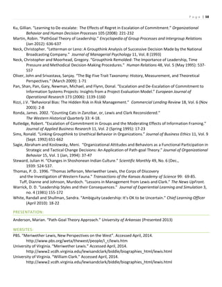 P a g e | 58
Ku, Gillian. “Learning to De-escalate: The Effects of Regret in Escalation of Commitment.” Organizational
Behavior and Human Decision Processes 105 (2008): 221-232
Martin, Robin. “PathGoal Theory of Leadership.” Encyclopedia of Group Processes and Intergroup Relations
(Jan 2012): 636-637
Neck, Christopher. “Letterman or Leno: A Groupthink Analysis of Successive Decision Made by the National
Broadcasting Company.” Journal of Managerial Psychology 11, Vol. 8 (1993)
Neck, Christopher and Moorhead, Gregory. “Groupthink Remolded: The Importance of Leadership, Time
Pressure and Methodical Decision-Making Procedures.” Human Relations 48, Vol. 5 (May 1995): 537-
557
Oliver, John and Srivastava, Sanjay. “The Big-Five Trait Taxonomy: History, Measurement, and Theoretical
Perspectives.” (March 2009): 1-71
Pan, Shan, Pan, Gary, Newman, Michael, and Flynn, Donal. “Escalation and De-Escalation of Commitment to
Information Systems Projects: Insights from a Project Evaluation Model.” European Journal of
Operational Research 173 (2006): 1139-1160
Rizzi, J.V. “Behavioral Bias: The Hidden Risk in Risk Management.” Commercial Lending Review 18, Vol. 6 (Nov
2003): 2-8
Ronda, James. 2002. “Counting Cats in Zanzibar, or, Lewis and Clark Reconsidered.”
The Western Historical Quarterly 33: 4-18.
Rutledge, Robert. “Escalation of Commitment in Groups and the Moderating Effects of Information Framing.”
Journal of Applied Business Research 11, Vol. 2 (Spring 1995): 17-23
Sims, Ronald. “Linking Groupthink to Unethical Behavior in Organizations.” Journal of Business Ethics 11, Vol. 9
(Sept. 1992) 651-662
Sagie, Abraham and Koslowsky, Meni. “Organizational Attitudes and Behaviors as a Functional Participation in
Strategic and Tactical Change Decisions: An Application of Path-goal Theory.” Journal of Organizational
Behavior 15, Vol. 1 (Jan, 1994): 37-47
Steward, Julian H. “Changes in Shoshonean Indian Culture.” Scientific Monthly 49, No. 6 (Dec.,
1939: 524-537.
Thomas, P. D.. 1996. “Thomas Jefferson, Meriwether Lewis, the Corps of Discovery
and the Investigation of Western Fauna.” Transactions of the Kansas Academy of Science 99: 69-85.
Tuff, Dianne and Johnson, Murdoch. “Lessons in Management from Lewis and Clark.” The News UpFront.
Warrick, D. D. “Leadership Styles and their Consequences.” Journal of Experiential Learning and Simulation 3,
no. 4 (1981) 155-172
White, Randall and Shullman, Sandra. “Ambiguity Leadership: It’s OK to be Uncertain.” Chief Learning Officer
(April 2010): 18-22
PRESENTATION:
Anderson, Marian. “Path-Goal Theory Approach.” University of Arkansas (Presented 2013)
WEBSITES:
PBS. “Meriwether Lewis, New Perspectives on the West”. Accessed April, 2014.
http://www.pbs.org/weta/thewest/people/i_r/lewis.htm
University of Virginia. “Meriwether Lewis.” Accessed April, 2014.
http://www2.vcdh.virginia.edu/lewisandclark/biddle/biographies_html/lewis.html
University of Virginia. “William Clark.” Accessed April, 2014.
http://www2.vcdh.virginia.edu/lewisandclark/biddle/biographies_html/lewis.html
 