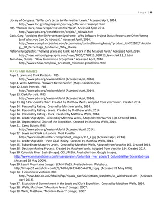 P a g e | 59
Library of Congress. “Jefferson’s Letter to Meriwether Lewis.” Accessed April, 2014.
http://www.loc.gov/rr/program/journey/jefferson-transcript.html.
PBS. “William Clark, New Perspectives on the West”. Accessed April, 2014.
http://www.pbs.org/weta/thewest/people/i_r/lewis.htm
Gack, Gary. “Avoiding the 90 Percentage Syndrome: Why Software Project Status Reports are Often Wrong
(and What you Can Do About it).” Accessed April, 2014.
http://www.complianceonline.com/ecommerce/control/trainingFocus/~product_id=702107/~Avoidin
g__90_Percentage_Syndrome:_Why_Stware
National Geographic. “Reliving Lewis and Clark: At A Fork in the Missouri River.” Accessed April, 2014.
http://news.nationalgeographic.com/news/2005/07/0713_050713_lewisclark11_2.html
Tronshaw, Oubria. “How to minimize Groupthink.” Accessed April, 2014.
http://www.ehow.com/how_12038603_minimize-groupthink.html
MAPS AND IMAGES:
Page 2. Lewis and Clark Portraits. PBS
http://www.pbs.org/lewisandclark/ (Accessed Apri, 2014).
Page 4. Wells, Matthew. “Onward to the Pacific” (Map). Created 2014.
Page 12. Lewis Portrait. PBS
http://www.pbs.org/lewisandclark/ (Accessed Apri, 2014).
Page 13. Clark Portrait. PBS
http://www.pbs.org/lewisandclark/ (Accessed Apri, 2014).
Page 13. Big 5 Personality Chart. Created by Matthew Wells, Adopted from Vecchio 67. Created 2014.
Page 14. Personality Rating. Created by Matthew Wells, 2014.
Page 14. Personality Rating - Lewis. Created by Matthew Wells, 2014.
Page 14. Personality Rating - Clark. Created by Matthew Wells, 2014.
Page 18. Leadership Styles. Created by Matthew Wells, Adopted from Warrick 160. Created 2014.
Page 20. Organizational Chart of the Expedition. Created by Matthew Wells, 2014.
Page 21. Camp Dubois. PBS
http://www.pbs.org/lewisandclark/ (Accessed April, 2014).
Page 22. Lewis and Clark as Leaders. Mort Kunstler.
https://www.mortkunstler.com/product_images/113_2.jpg (Accessed Apri, 2014).
Page 24. Leadership Skills – Path Goal Theory. Created by Matthew Wells, 2014.
Page 25. Subordinate Maturity Levels. Created by Matthew Wells, Adopted from Vecchio 163. Created 2014.
Page 28. Decision Making Process. Created by Matthew Wells, Adopted from Vecchio 184. Created 2014.
Page 30. Columbia River Basin (Image). COLUMBIA. Available from: Google Images.
http://www.jonesandjones.com/images/regions/columbia_river_gorge/1_ColumbiaRiverGorgeStudy.jpg
(Accessed 28 May 2009).
Page 30. Lemhi Mountains (Image). LEMHI PASS. Available from: Webshots.
http://image02.webshots.com/2/3/74/65/84237465xAzYTI_fs.jpg (Accessed 28 May 2009).
Page 34. Escalation in Vietnam. BBC
http://news.bbc.co.uk/2/shared/spl/hi/asia_pac/05/vietnam_war/html/us_withdrawal.stm (Accessed
April 2014).
Page 37. Escalation of Commitment in the Lewis and Clark Expedition. Created by Matthew Wells, 2014.
Page 38. Wells, Matthew. "Mountain Forest" (Image). 2007.
Page 38. Wells, Matthew. “Montana Desert” (Image). 2007.
 