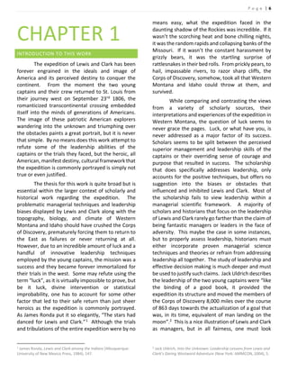 P a g e | 6
CHAPTER 1
INTRODUCTION TO THIS WORK
The expedition of Lewis and Clark has been
forever engrained in the ideals and image of
America and its perceived destiny to conquer the
continent. From the moment the two young
captains and their crew returned to St. Louis from
their journey west on September 23rd 1806, the
romanticized transcontinental crossing embedded
itself into the minds of generations of Americans.
The image of these patriotic American explorers
wandering into the unknown and triumphing over
the obstacles paints a great portrait, but it is never
that simple. By no means does this work attempt to
refute some of the leadership abilities of the
captains or the trials they faced, but the heroic, all
American, manifest destiny, cultural framework that
the expedition is commonly portrayed is simply not
true or even justified.
The thesis for this work is quite broad but is
essential within the larger context of scholarly and
historical work regarding the expedition. The
problematic managerial techniques and leadership
biases displayed by Lewis and Clark along with the
topography, biology, and climate of Western
Montana and Idaho should have crushed the Corps
of Discovery, prematurely forcing them to return to
the East as failures or never returning at all.
However, due to an incredible amount of luck and a
handful of innovative leadership techniques
employed by the young captains, the mission was a
success and they became forever immortalized for
their trials in the west. Some may refute using the
term “luck”, as it is virtually impossible to prove, but
be it luck, divine intervention or statistical
improbability, one has to account for some other
factor that led to their safe return than just sheer
heroics as the expedition is commonly portrayed.
As James Ronda put it so elegantly, “The stars had
danced for Lewis and Clark.”1 Although the trials
and tribulations of the entire expedition were by no
1 James Ronda, Lewis and Clark among the Indians (Albuquerque:
University of New Mexico Press, 1984), 147.
means easy, what the expedition faced in the
daunting shadow of the Rockies was incredible. If it
wasn’t the scorching heat and bone chilling nights,
it was the random rapids and collapsing banks of the
Missouri. If it wasn’t the constant harassment by
grizzly bears, it was the startling surprise of
rattlesnakes in their bed rolls. From prickly pears, to
hail, impassable rivers, to razor sharp cliffs, the
Corps of Discovery, somehow, took all that Western
Montana and Idaho could throw at them, and
survived.
While comparing and contrasting the views
from a variety of scholarly sources, their
interpretations and experiences of the expedition in
Western Montana, the question of luck seems to
never grace the pages. Luck, or what have you, is
never addressed as a major factor of its success.
Scholars seems to be split between the perceived
superior management and leadership skills of the
captains or their overriding sense of courage and
purpose that resulted in success. The scholarship
that does specifically addresses leadership, only
accounts for the positive techniques, but offers no
suggestion into the biases or obstacles that
influenced and inhibited Lewis and Clark. Most of
the scholarship fails to view leadership within a
managerial scientific framework. A majority of
scholars and historians that focus on the leadership
of Lewis and Clark rarely go farther than the claim of
being fantastic managers or leaders in the face of
adversity. This maybe the case in some instances,
but to properly assess leadership, historians must
either incorporate proven managerial science
techniques and theories or refrain from addressing
leadership all together. The study of leadership and
effective decision making is much deeper and must
be used to justify such claims. Jack Uldrich describes
the leadership of the two young captains were “like
the binding of a good book, it provided the
expedition its structure and moved the members of
the Corps of Discovery 8,000 miles over the course
of 863 days towards the actualization of a goal that
was, in its time, equivalent of man landing on the
moon”.2 This is a nice illustration of Lewis and Clark
as managers, but in all fairness, one must look
2 Jack Uldrich, Into the Unknown: Leadership Lessons from Lewis and
Clark’s Daring Westward Adventure (New York: AMMCON, 2004), 5.
 