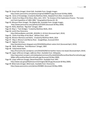 P a g e | 60
Page 39. Great Falls (Image). Great Falls. Available from: Google Images.
http://static.panoramio.com/photos/original/10006473.jpg (Accessed 30 May 2009).
Page 40. Zones of Knowledge, Created by Matthew Wells, Adopted from Allen. Created 2014.
Page 42. Clarks First Map of the West, Allen, John. 1972. “An Analysis of the Exploratory Process: The Lewis
and Clark Expedition of 1804-1806.” Geographical Review 62: 20.
Page 43. Missouri River (Image). The Mighty Mo. Available from: Google Images.
http://www.panoramio.com//photo/11072693 (Accessed 30 May 2009).
Page 43. Wells, Matthew. “Big Hole” (Image). 2007.
Page 44. Map 1. “Twin Bridges.” Crated by Matthew Wells, 2014.
Page 44. Lemhi Pass Panorama.
http://bittsandbytes.net/JUNE_2010/06.11.10.html (Accessed April, 2014).
Page 45. Clarks Final Map of the West. William Clark, 1815.
Page 46. Western Montana and Idaho. Created by Matthew Wells, 2014
Page 47. Map 2, Missouri and Marias River. GoogleMaps, Accessed 2014.
Page 47. Bigfoot Territory.
http://predatorhaven.blogspot.com/2010/04/blackfoot-nation.html (Accessed April, 2014).
Page 48. Wells, Matthew. “Arid Montana” (Image). 2007.
Page 48. Cottonwood Axels.
http://franceshunter.wordpress.com/2010/03/09/meriwether-lewiss-iron-boat/ (Accessed April, 2014).
Page 49. Upper Jefferson (Image). Jefferson River. Available from: Wikipedia.
http://wpcontent.answers.com/wikipedia/commons/thumb/b/b4/JeffersonRiverNearParrotCastle.jpg/
300px-JeffersonRiverNearParrotCastle.jpg (Accessed 30 May 2009).
Page 49. Lower Jefferson (Image). Beaverhead River. Available from: NPS.
http://www.nps.gov/jeff/planyourvisit/images/L&C20.jpg (Accessed 30 May 2009).
Page 49. Bitterroots (Image). Bitterroots. Available from: Panoramio.
http://www.panoramio.com//photo/3939801 (Accessed 30 May 2009).
 