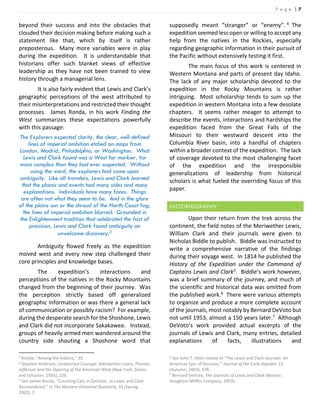 P a g e | 7
beyond their success and into the obstacles that
clouded their decision making before making such a
statement like that, which by itself is rather
preposterous. Many more variables were in play
during the expedition. It is understandable that
historians offer such blanket views of effective
leadership as they have not been trained to view
history through a managerial lens.
It is also fairly evident that Lewis and Clark’s
geographic perceptions of the west attributed to
their misinterpretations and restricted their thought
processes. James Ronda, in his work Finding the
West summarizes these expectations powerfully
with this passage:
The Explorers expected clarity, the clear, well-defined
lines of imperial ambition etched on maps from
London, Madrid, Philadelphia, or Washington. What
Lewis and Clark found was a West far murkier, far
more complex than they had ever suspected. Without
using the word, the explorers had come upon
ambiguity. Like all travelers, Lewis and Clark learned
that the places and events had many sides and many
explanations. Individuals have many faces. Things
are often not what they seem to be. And in the glare
of the plains sun or the shroud of the North Coast fog,
the lines of imperial ambition blurred. Grounded in
the Enlightenment tradition that celebrated the fact of
precision, Lewis and Clark found ambiguity an
unwelcome discovery.3
Ambiguity flowed freely as the expedition
moved west and every new step challenged their
core principles and knowledge bases.
The expedition’s interactions and
perceptions of the natives in the Rocky Mountains
changed from the beginning of their journey. Was
the perception strictly based off generalized
geographic information or was there a general lack
of communication or possibly racism? For example,
during the desperate search for the Shoshone, Lewis
and Clark did not incorporate Sakakawea. Instead,
groups of heavily armed men wandered around the
country side shouting a Shoshone word that
3 Ronda, “Among the Indians,” 35.
4 Stephen Ambrose, Undaunted Courage: Meriwether Lewis, Thomas
Jefferson and the Opening of the American West (New York: Simon
and Schuster, 1995), 256.
5 See James Ronda, “Counting Cats in Zanzibar, or Lewis and Clark
Reconsidered,” in The Western Historical Quarterly, 33 (Spring,
2002), 7.
supposedly meant “stranger” or “enemy”. 4 The
expedition seemed less open or willing to accept any
help from the natives in the Rockies, especially
regarding geographic information in their pursuit of
the Pacific without extensively testing it first.
The main focus of this work is centered in
Western Montana and parts of present day Idaho.
The lack of any major scholarship devoted to the
expedition in the Rocky Mountains is rather
intriguing. Most scholarship tends to sum up the
expedition in western Montana into a few desolate
chapters. It seems rather meager to attempt to
describe the events, interactions and hardships the
expedition faced from the Great Falls of the
Missouri to their westward descent into the
Columbia River basin, into a handful of chapters
within a broader context of the expedition. The lack
of coverage devoted to the most challenging facet
of the expedition and the irresponsible
generalizations of leadership from historical
scholars is what fueled the overriding focus of this
paper.
HISTORIOGRAPHY:
Upon their return from the trek across the
continent, the field notes of the Meriwether Lewis,
William Clark and their journals were given to
Nicholas Biddle to publish. Biddle was instructed to
write a comprehensive narrative of the findings
during their voyage west. In 1814 he published the
History of the Expedition under the Command of
Captains Lewis and Clark5. Biddle’s work however,
was a brief summary of the journey, and much of
the scientific and historical data was omitted from
the published work.6 There were various attempts
to organize and produce a more complete account
of the journals, most notably by Bernard DeVoto but
not until 1953, almost a 150 years later.7 Although
DeVoto’s work provided actual excerpts of the
journals of Lewis and Clark, many entries, detailed
explanations of facts, illustrations and
6 See John T. Allen review of “The Lewis and Clark Journals: An
American Epic of Discover,” Journal of the Early Republic 23
(Autumn, 2003), 478.
7 Bernard DeVoto, The Journals of Lewis and Clark (Boston:
Houghton Mifflin Company, 1953).
 