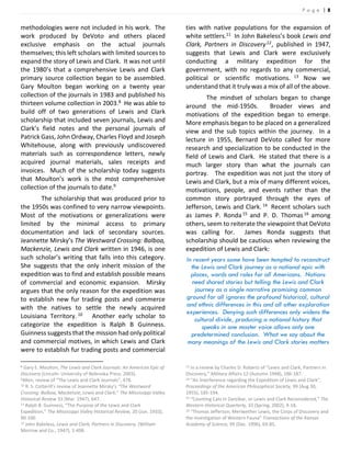 P a g e | 8
methodologies were not included in his work. The
work produced by DeVoto and others placed
exclusive emphasis on the actual journals
themselves; this left scholars with limited sources to
expand the story of Lewis and Clark. It was not until
the 1980’s that a comprehensive Lewis and Clark
primary source collection began to be assembled.
Gary Moulton began working on a twenty year
collection of the journals in 1983 and published his
thirteen volume collection in 2003.8 He was able to
build off of two generations of Lewis and Clark
scholarship that included seven journals, Lewis and
Clark’s field notes and the personal journals of
Patrick Gass, John Ordway, Charles Floyd and Joseph
Whitehouse, along with previously undiscovered
materials such as correspondence letters, newly
acquired journal materials, sales receipts and
invoices. Much of the scholarship today suggests
that Moulton’s work is the most comprehensive
collection of the journals to date.9
The scholarship that was produced prior to
the 1950s was confined to very narrow viewpoints.
Most of the motivations or generalizations were
limited by the minimal access to primary
documentation and lack of secondary sources.
Jeannette Mirsky’s The Westward Crossing: Balboa,
Mackenzie, Lewis and Clark written in 1946, is one
such scholar’s writing that falls into this category.
She suggests that the only inherit mission of the
expedition was to find and establish possible means
of commercial and economic expansion. Mirsky
argues that the only reason for the expedition was
to establish new fur trading posts and commerce
with the natives to settle the newly acquired
Louisiana Territory. 10 Another early scholar to
categorize the expedition is Ralph B Guinness.
Guinness suggests that the mission had only political
and commercial motives, in which Lewis and Clark
were to establish fur trading posts and commercial
8 Gary E. Moulton, The Lewis and Clark Journals: An American Epic of
Discovery (Lincoln: University of Nebraska Press, 2003).
9Allen, review of “The Lewis and Clark Journals”, 478.
10 R. S. Cotterill’s review of Jeannette Mirsky’s “The Westward
Crossing: Balboa, Mackenzie, Lewis and Clark,” The Mississippi Valley
Historical Review 33 (Mar. 1947), 647.
11 Ralph B. Guinness, “The Purpose of the Lewis and Clark
Expedition,” The Mississippi Valley Historical Review, 20 (Jun. 1933),
90-100.
12 John Bakeless, Lewis and Clark, Partners in Discovery, (William
Morrow and Co., 1947), 1-498.
ties with native populations for the expansion of
white settlers.11 In John Bakeless’s book Lewis and
Clark, Partners in Discovery12, published in 1947,
suggests that Lewis and Clark were exclusively
conducting a military expedition for the
government, with no regards to any commercial,
political or scientific motivations. 13 Now we
understand that it truly was a mix of all of the above.
The mindset of scholars began to change
around the mid-1950s. Broader views and
motivations of the expedition began to emerge.
More emphasis began to be placed on a generalized
view and the sub topics within the journey. In a
lecture in 1955, Bernard DeVoto called for more
research and specialization to be conducted in the
field of Lewis and Clark. He stated that there is a
much larger story than what the journals can
portray. The expedition was not just the story of
Lewis and Clark, but a mix of many different voices,
motivations, people, and events rather than the
common story portrayed through the eyes of
Jefferson, Lewis and Clark. 14 Recent scholars such
as James P. Ronda15 and P. D. Thomas16 among
others, seem to reiterate the viewpoint that DeVoto
was calling for. James Ronda suggests that
scholarship should be cautious when reviewing the
expedition of Lewis and Clark:
In recent years some have been tempted to reconstruct
the Lewis and Clark journey as a national epic with
places, words and roles for all Americans. Nations
need shared stories but telling the Lewis and Clark
journey as a single narrative promising common
ground for all ignores the profound historical, cultural
and ethnic differences in this and all other exploration
experiences. Denying such differences only widens the
cultural divide, producing a national history that
speaks in one master voice allows only one
predetermined conclusion. What we say about the
many meanings of the Lewis and Clark stories matters
13 In a review by Charles D. Roberts of “Lewis and Clark, Partners in
Discovery,” Military Affairs 12 (Autumn 1948), 186-187.
14 “An Interference regarding the Expedition of Lewis and Clark”,
Proceedings of the American Philosophical Society, 99 (Aug 30,
1955), 185-194.
15 “Counting Cats in Zanzibar, or Lewis and Clark Reconsidered,” The
Western Historical Quarterly, 33 (Spring, 2002), 4-18.
16 “Thomas Jefferson, Meriwether Lewis, the Corps of Discovery and
the investigation of Western Fauna” Transactions of the Kansas
Academy of Science, 99 (Dec. 1996), 69-85.
 