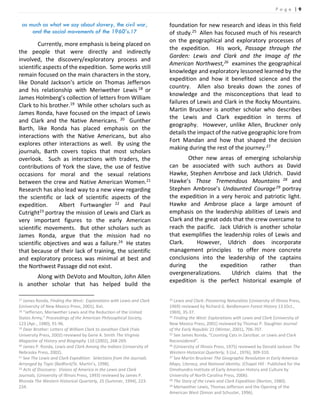 P a g e | 9
as much as what we say about slavery, the civil war,
and the social movements of the 1960’s.17
Currently, more emphasis is being placed on
the people that were directly and indirectly
involved, the discovery/exploratory process and
scientific aspects of the expedition. Some works still
remain focused on the main characters in the story,
like Donald Jackson’s article on Thomas Jefferson
and his relationship with Meriwether Lewis 18 or
James Holmberg’s collection of letters from William
Clark to his brother.19 While other scholars such as
James Ronda, have focused on the impact of Lewis
and Clark and the Native Americans. 20 Gunther
Barth, like Ronda has placed emphasis on the
interactions with the Native Americans, but also
explores other interactions as well. By using the
journals, Barth covers topics that most scholars
overlook. Such as interactions with traders, the
contributions of York the slave, the use of festive
occasions for moral and the sexual relations
between the crew and Native American Women.21
Research has also lead way to a new view regarding
the scientific or lack of scientific aspects of the
expedition. Albert Furtwangler 22 and Paul
Cutright23 portray the mission of Lewis and Clark as
very important figures to the early American
scientific movements. But other scholars such as
James Ronda, argue that the mission had no
scientific objectives and was a failure.24 He states
that because of their lack of training, the scientific
and exploratory process was minimal at best and
the Northwest Passage did not exist.
Along with DeVoto and Moulton, John Allen
is another scholar that has helped build the
17 James Ronda, Finding the West: Explorations with Lewis and Clark
(University of New Mexico Press, 2001), Xvii.
18 “Jefferson, Meriwether Lewis and the Reduction of the United
States Army,” Proceedings of the American Philosophical Society,
123 (Apr., 1980), 91-96.
19 Dear Brother: Letters of William Clark to Jonathan Clark (Yale
University Press, 2002) reviewed by Gene A. Smith The Virginia
Magazine of History and Biography 110 (2002), 268-269.
20 James P. Ronda, Lewis and Clark Among the Indians (University of
Nebraska Press, 2002).
21 See The Lewis and Clark Expedition: Selections from the Journals
Arranged by Topic (Bedford/St. Martin’s, 1998).
22 Acts of Discovery: Visions of America in the Lewis and Clark
Journals, (University of Illinois Press, 1993) reviewed by James P.
Rhonda The Western Historical Quarterly, 25 (Summer, 1994), 223-
234.
foundation for new research and ideas in this field
of study.25 Allen has focused much of his research
on the geographical and exploratory processes of
the expedition. His work, Passage through the
Garden: Lewis and Clark and the Image of the
American Northwest,26 examines the geographical
knowledge and exploratory lessoned learned by the
expedition and how it benefited science and the
country. Allen also breaks down the zones of
knowledge and the misconceptions that lead to
failures of Lewis and Clark in the Rocky Mountains.
Martin Bruckner is another scholar who describes
the Lewis and Clark expedition in terms of
geography. However, unlike Allen, Bruckner only
details the impact of the native geographic lore from
Fort Mandan and how that shaped the decision
making during the rest of the journey.27
Other new areas of emerging scholarship
can be associated with such authors as David
Hawke, Stephen Amrbose and Jack Uldrich. David
Hawke’s Those Tremendous Mountains 28 and
Stephen Ambrose’s Undaunted Courage29 portray
the expedition in a very heroic and patriotic light.
Hawke and Ambrose place a large amount of
emphasis on the leadership abilities of Lewis and
Clark and the great odds that the crew overcame to
reach the pacific. Jack Uldrich is another scholar
that exemplifies the leadership roles of Lewis and
Clark. However, Uldrich does incorporate
management principles to offer more concrete
conclusions into the leadership of the captains
during the expedition rather than
overgeneralizations. Uldrich claims that the
expedition is the perfect historical example of
23 Lewis and Clark: Pioneering Naturalists (University of Illinois Press,
1969) reviewed by Richard G. Beidlemann Forest History 13 (Oct.,
1969), 35-37.
24 Finding the West: Explorations with Lewis and Clark (University of
New Mexico Press, 2001) reviewed by Thomas P. Slaughter Journal
of the Early Republic 21 (Winter, 2001), 706-707.
25 See James Ronda, “Counting Cats in Zanzibar, or Lewis and Clark
Reconsidered”.
26 (University of Illinois Press, 1975) reviewed by Donald Jackson The
Western Historical Quarterly, 3 (Jul., 1976), 309-310.
27 See Martin Bruckner The Geographic Revolution in Early America:
Maps, Literacy, and National Identity. (Chapel Hill : Published for the
Omohundro Institute of Early American History and Culture by
University of North Carolina Press, 2006).
28 The Story of the Lewis and Clark Expedition (Norton, 1980).
29 Meriwether Lewis, Thomas Jefferson and the Opening of the
American West (Simon and Schuster, 1996).
 