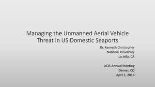 Managing the Unmanned Aerial Vehicle
Threat in US Domestic Seaports
Dr. Kenneth Christopher
National University
La Jolla, CA
ACJS Annual Meeting
Denver, CO
April 1, 2016
 