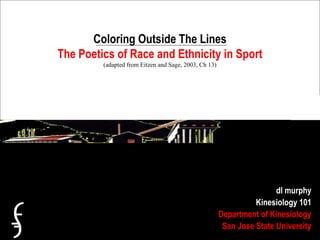 Coloring Outside The Lines
The Poetics of Race and Ethnicity in Sport
(adapted from Eitzen and Sage, 2003, Ch 13)
dl murphy
Kinesiology 101
Department of Kinesiology
San Jose State University
 