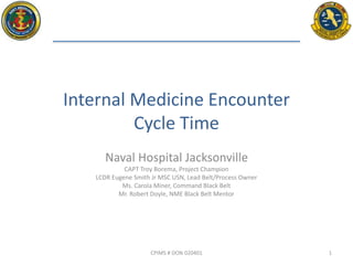 Naval Hospital Jacksonville
CAPT Troy Borema, Project Champion
LCDR Eugene Smith Jr MSC USN, Lead Belt/Process Owner
Ms. Carola Miner, Command Black Belt
Mr. Robert Doyle, NME Black Belt Mentor
Internal Medicine Encounter
Cycle Time
CPIMS # DON 020401 1
 