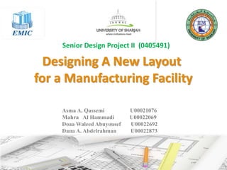 Designing A New Layout
for a Manufacturing Facility
Asma A. Qassemi U00021076
Mahra Al Hammadi U00022069
Doaa Waleed Abuyousef U00022692
Dana A. Abdelrahman U00022873
Senior Design Project II (0405491)
 