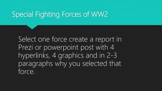 Special Fighting Forces of WW2
Select one force create a report in
Prezi or powerpoint post with 4
hyperlinks, 4 graphics and in 2-3
paragraphs why you selected that
force.
 