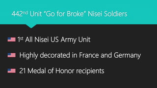 442nd Unit “Go for Broke” Nisei Soldiers
1st All Nisei US Army Unit
Highly decorated in France and Germany
21 Medal of Honor recipients
 
