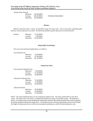 Proceedings of the 20th
Offshore Symposium, February 2015, Houston, Texas
Texas Section of the Society of Naval Architects and Marine Engineers
10
Onshore Solar Thermal
Minimum 148.6$/MWH
Average 204.3$/MWH STORAGE REQUIRED
Maximum 325.6$/MWH
Biomass
Biomass fuels have been a source of renewable energy for many years. Due to the power generating plant
location, various sales prices are noted. The following illustrates typical sales prices of electrical power.
Onshore Minimum 85.3$/MWH
Average 97$/MWH
Maximum 118.8$/MWH
Dispatchable Technologies
The cost of conventional standard power is as follows:
Conventional Coal
Minimum 78.4$/MWH
Average 87.0$/MWH
Maximum 106.7$/MWH
Natural Gas-Fired
Conventional Combined Cycle
Minimum 75.8$/MWH
Average 81.2$/MWH
Maximum 94.0$/MWH
Advanced Combined Cycle
Minimum 73.4$/MWH
Average 77.8$/MWH
Maximum 89.4$/MWH
Advanced Nuclear
Minimum 80.2$/MWH
Average 83.0$/MWH
Maximum 87.6$/MWH
NOTE: The values illustrated above are for comparison purposes only. The values stated relate to early 2014
values. The intent of the cost values is to illustrate the present cost range of renewable energy. The potential to
achieve renewable energy rated at dispatchable technologies illustrate that enhanced geothermal systems approach
the present standard commercial energy prices. The projected price of all power generating systems must consider
the length of transmission lines as well as environmental considerations, useful life and maintenance costs.
 