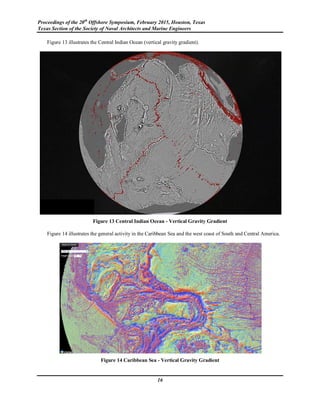 Proceedings of the 20th
Offshore Symposium, February 2015, Houston, Texas
Texas Section of the Society of Naval Architects and Marine Engineers
16
Figure 13 illustrates the Central Indian Ocean (vertical gravity gradient).
Figure 13 Central Indian Ocean - Vertical Gravity Gradient
Figure 14 illustrates the general activity in the Caribbean Sea and the west coast of South and Central America.
Figure 14 Caribbean Sea - Vertical Gravity Gradient
 