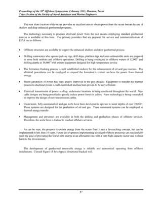 Proceedings of the 20th
Offshore Symposium, February 2015, Houston, Texas
Texas Section of the Society of Naval Architects and Marine Engineers
17
The near shore location of the ocean provides an excellent area to obtain power from the ocean bottom by use of
shallow and deep enhanced geothermal programs.
The technology necessary to produce electrical power from the vast oceans employing standard geothermal
sources is available at this time. The primary providers that are prepared for service and commercialization of
E.P.S. are as follows:
 Offshore structures are available to support the enhanced shallow and deep geothermal process.
 Drilling contractors who operate jack-up rigs, drill ships, platform rigs and semi-submersible units are prepared
to serve both onshore and offshore operations. Drilling is being conducted in offshore waters of 12,000’ and
drilling depths to 30,000’ with present equipment designed for high-temperature service.
 The formation fracking process is well established onshore for the enhancement of oil and gas reserves. The
identical procedures can be employed to expand the formation’s contact surfaces for power from thermal
energy.
 Steam generation of power has been greatly improved in the past decade. Equipment to transfer the thermal
process to electrical power is well established and has been proven to be very efficient.
 Electrical transmission of power in deep, underwater locations is being conducted throughout the world. New
cable designs are being provided to greatly reduce power losses in cables. Nano technology is being researched
to improve the design of new transmission cables.
 Underwater, fully automated oil and gas wells have been developed to operate in water depths of over 10,000’.
These systems are designed for the production of oil and gas. These automated systems can be employed in
thermal energy transfer.
 Management and personnel are available in both the drilling and production phases of offshore services.
Therefore, the work force is trained to conduct offshore services.
As can be seen, the proposal to obtain energy from the ocean floor is not a far-reaching concept, but can be
implemented in less than 10 years. Future developments implementing advanced offshore processes can successfully
meet the goal of providing the world with energy at an affordable rate with a very high capacity factor and without
harm to the environment.
The development of geothermal renewable energy is reliable and economical operating from offshore
installations. Consult Figure 15 for a typical directional fracked well.
 