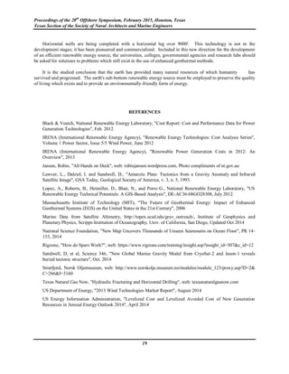 Proceedings of the 20th
Offshore Symposium, February 2015, Houston, Texas
Texas Section of the Society of Naval Architects and Marine Engineers
19
Horizontal wells are being completed with a horizontal leg over 9000'. This technology is not in the
development stages; it has been pioneered and commercialized. Included in this new direction for the development
of an efficient renewable energy source, the universities, colleges, governmental agencies and research labs should
be asked for solutions to problems which still exist in the use of enhanced geothermal methods.
It is the studied conclusion that the earth has provided many natural resources of which humanity has
survived and progressed. The earth's sub-bottom renewable energy source must be employed to preserve the quality
of living which exists and to provide an environmentally-friendly form of energy.
REFERENCES
Black & Veatch, National Renewable Energy Laboratory, "Cost Report: Cost and Performance Data for Power
Generation Technologies", Feb. 2012
IRENA (International Renewable Energy Agency), "Renewable Energy Technologies: Cost Analysis Series",
Volume 1 Power Sector, Issue 5/5 Wind Power, June 2012
IRENA (International Renewable Energy Agency), "Renewable Power Generation Costs in 2012: An
Overview", 2013
Jansen, Robin, "All Hands on Deck", web: robinjansen.wordpress.com, Photo compliments of nt.gov.au
Lawver, L., Dalziel, I. and Sandwell, D., "Antarctic Plate: Tectonics from a Gravity Anomaly and Infrared
Satellite Image", GSA Today, Geological Society of America, v. 3, n. 5, 1993.
Lopez, A., Roberts, B., Heimiller, D., Blair, N., and Porro G., National Renewable Energy Laboratory, "US
Renewable Energy Technical Potentials: A GIS-Based Analysis", DE-AC36-08GO28308, July 2012
Massachusetts Institute of Technology (MIT), "The Future of Geothermal Energy: Impact of Enhanced
Geothermal Systems (EGS) on the United States in the 21st Century", 2006
Marine Data from Satellite Altimetry, http://topex.ucsd.edu/grav_outreach/, Institute of Geophysics and
Planetary Physics, Scripps Institution of Oceanography, Univ. of California, San Diego, Updated Oct 2014
National Science Foundation, "New Map Uncovers Thousands of Unseen Seamounts on Ocean Floor", PR 14-
133, 2014
Rigzone, "How do Spars Work?", web: https://www.rigzone.com/training/insight.asp?insight_id=307&c_id=12
Sandwell, D, et al, Science 346, "New Global Marine Gravity Model from CryoSat-2 and Jason-1 reveals
buried tectonic structure", Oct. 2014
Stratfjord, Norsk Oljemuseum, web: http://www.norskolje.museum.no/modules/module_123/proxy.asp?D=2&
C=266&I=3160
Texas Natural Gas Now, "Hydraulic Fracturing and Horizontal Drilling", web: texasnaturalgasnow.com
US Department of Energy, "2013 Wind Technologies Market Report", August 2014
US Energy Information Administration, "Levelized Cost and Levelized Avoided Cost of New Generation
Resources in Annual Energy Outlook 2014", April 2014
 
