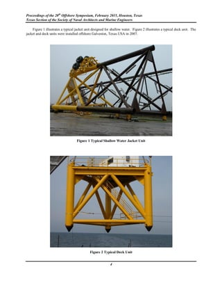 Proceedings of the 20th
Offshore Symposium, February 2015, Houston, Texas
Texas Section of the Society of Naval Architects and Marine Engineers
4
Figure 1 illustrates a typical jacket unit designed for shallow water. Figure 2 illustrates a typical deck unit. The
jacket and deck units were installed offshore Galveston, Texas USA in 2007.
Figure 1 Typical Shallow Water Jacket Unit
Figure 2 Typical Deck Unit
 