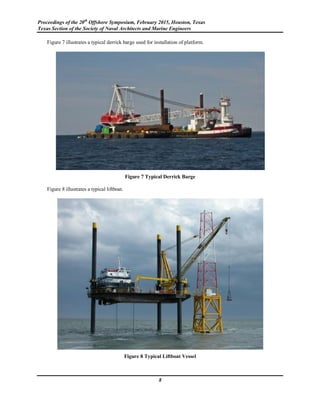 Proceedings of the 20th
Offshore Symposium, February 2015, Houston, Texas
Texas Section of the Society of Naval Architects and Marine Engineers
8
Figure 7 illustrates a typical derrick barge used for installation of platform.
Figure 7 Typical Derrick Barge
Figure 8 illustrates a typical liftboat.
Figure 8 Typical Liftboat Vessel
 