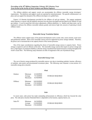 Proceedings of the 20th
Offshore Symposium, February 2015, Houston, Texas
Texas Section of the Society of Naval Architects and Marine Engineers
9
The offshore platform and support vessels can accommodate the offshore renewable energy developers’
requirements. The platforms and support vessels are operated by trained personnel. The specific infrastructure is in
place and can support the demands of the offshore developers on a global basis.
Figures 1-8 illustrate developments provided by the offshore oil and gas industry. The support equipment
which operates in concert with the platform structures has also been developed and provided by the offshore oil and
gas industry. It can be stated that with minor adjustments, offshore platforms, i.e., shallow and deep water, can be
employed to advance the offshore renewable industry greatly and remove high risk concerns of operating in harsh
offshore waters.
Renewable Energy Translation Options
The offshore waters support many of the present developments such as wind, solar, ocean currents, ocean wave
and geothermal methods. Most of the renewable sources must be supported by power storage methods. Therefore,
the power cost is increased due to the capacity factors of the various processes.
One of the major considerations regarding the choice of renewable energy sources is capacity factor. Power
storage is expensive and not efficient at this time. The renewable energy sources that require no power storage and
have a high degree of sustained reliability is thermal energy translated from heated structures existing throughout the
world’s ocean floor. The following study illustrates an order of magnitude of the cost of produced energy.
Renewable Energy Costs
The cost of electric energy produced by renewable sources vary due to translating methods, location, efficiency
of methods, sales points and governmental investment plans. The following costs illustrate a cross-section of a
renewable energy price structure.
Wind
Onshore Minimum 63.4$/MWH
Average 73.1$/MWH STORAGE REQUIRED
Maximum 82.9$/MWH
Offshore Minimum 140.9$/MWH
Average 170.3$/MWH STORAGE REQUIRED
Maximum 225.3$/MWH
Solar
In recent years, solar power has made outstanding advancements in efficiency which has lowered the solar
price. The solar price structure illustrated below is dependent on the location, capacity factors, etc.
Solar PV Minimum 86.5$/MWH
Average 110.8$/MWH STORAGE REQUIRED
Maximum 170.2$/MWH
 
