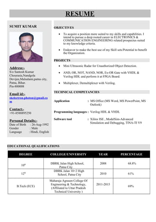 EDUCATIONAL QUALIFICATIONS
RESUME
SUMIT KUMAR
Address:-
S/o Santosh Kumar
Chourasia,Nandgola
Devijee,Malsalami,patna city,
Patna, Bihar.
Pin-800008
Email id:-
skelectron.photon@gmail.co
m
Contact:-
+91-8588895250
Personal Details;-
Date of Birth : 26-Aug-1992
Gender : Male
Language : Hindi, English
OBJECTIVES
• To acquire a position more suited to my skills and capabilities. I
intend to pursue a deep rooted career in ELECTRONICS &
COMMUNICATION ENGINEERING related prospectus suited
to my knowledge criteria.
• Endeavor to make the best use of my Skill sets/Potential to benefit
the Organization.
PROJECTS
• Mini Ultrasonic Radar for Unauthorized Object Detection.
• AND, OR, NOT, NAND, NOR, Ex-OR Gate with VHDL &
Verilog HDL and perform it at FPGA Board.
• Multiplexer, Demultiplexer with Verilog.
TECHNICAL COMPETANCIES
Application : MS Office (MS Word, MS PowerPoint, MS
Outlook)
Programming languages : Verilog HDL & VHDL
Software tool : Xilinx ISE , ModelSim-Advanced
Simulation and Debugging, TINA-TI V9
DEGREE COLLEGE/UNIVERSITY YEAR PERCENTAGE
10th DBRK Jalan High School,
Patna City
2008 68.8%
12th
DBRK Jalan 10+2 High
School, Patna City 2010 61%
B.Tech (ECE)
Maharaja Agrasen College Of
Engineering & Technology,
(Affiliated to Uttar Pradesh
Technical University )
2011-2015
69%
 