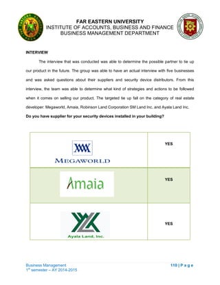 FAR EASTERN UNIVERSITY
INSTITUTE OF ACCOUNTS, BUSINESS AND FINANCE
BUSINESS MANAGEMENT DEPARTMENT
Business Management 110 | P a g e
1st
semester – AY 2014-2015
INTERVIEW
The interview that was conducted was able to determine the possible partner to tie up
our product in the future. The group was able to have an actual interview with five businesses
and was asked questions about their suppliers and security device distributors. From this
interview, the team was able to determine what kind of strategies and actions to be followed
when it comes on selling our product. The targeted tie up fall on the category of real estate
developer: Megaworld, Amaia, Robinson Land Corporation SM Land Inc. and Ayala Land Inc.
Do you have supplier for your security devices installed in your building?
YES
YES
YES
 