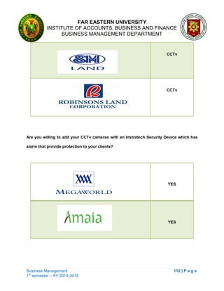 FAR EASTERN UNIVERSITY
INSTITUTE OF ACCOUNTS, BUSINESS AND FINANCE
BUSINESS MANAGEMENT DEPARTMENT
Business Management 112 | P a g e
1st
semester – AY 2014-2015
CCTv
CCTv
Are you willing to add your CCTv cameras with an Instratech Security Device which has
alarm that provide protection to your clients?
YES
YES
 