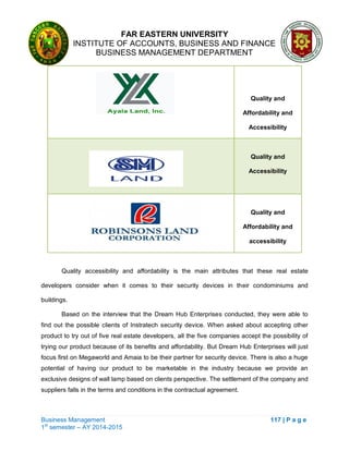 FAR EASTERN UNIVERSITY
INSTITUTE OF ACCOUNTS, BUSINESS AND FINANCE
BUSINESS MANAGEMENT DEPARTMENT
Business Management 117 | P a g e
1st
semester – AY 2014-2015
Quality and
Affordability and
Accessibility
Quality and
Accessibility
Quality and
Affordability and
accessibility
Quality accessibility and affordability is the main attributes that these real estate
developers consider when it comes to their security devices in their condominiums and
buildings.
Based on the interview that the Dream Hub Enterprises conducted, they were able to
find out the possible clients of Instratech security device. When asked about accepting other
product to try out of five real estate developers, all the five companies accept the possibility of
trying our product because of its benefits and affordability. But Dream Hub Enterprises will just
focus first on Megaworld and Amaia to be their partner for security device. There is also a huge
potential of having our product to be marketable in the industry because we provide an
exclusive designs of wall lamp based on clients perspective. The settlement of the company and
suppliers falls in the terms and conditions in the contractual agreement.
 