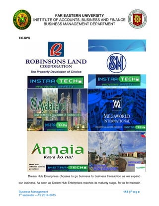 FAR EASTERN UNIVERSITY
INSTITUTE OF ACCOUNTS, BUSINESS AND FINANCE
BUSINESS MANAGEMENT DEPARTMENT
Business Management 118 | P a g e
1st
semester – AY 2014-2015
TIE-UPS
Dream Hub Enterprises chooses to go business to business transaction as we expand
our business. As soon as Dream Hub Enterprises reaches its maturity stage, for us to maintain
 