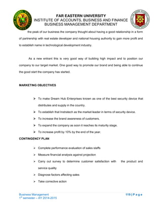 FAR EASTERN UNIVERSITY
INSTITUTE OF ACCOUNTS, BUSINESS AND FINANCE
BUSINESS MANAGEMENT DEPARTMENT
Business Management 119 | P a g e
1st
semester – AY 2014-2015
the peak of our business the company thought about having a good relationship in a form
of partnership with real estate developer and national housing authority to gain more profit and
to establish name in technological development industry.
As a new entrant this is very good way of building high impact and to position our
company to our target market. One good way to promote our brand and being able to continue
the good start the company has started.
MARKETING OBJECTIVES
 To make Dream Hub Enterprises known as one of the best security device that
distributes and supply in the country.
 To establish that Instratech as the market leader in terms of security device.
 To increase the brand awareness of customers.
 To expand the company as soon it reaches its maturity stage.
 To increase profit by 10% by the end of the year.
CONTINGENCY PLAN
 Complete performance evaluation of sales staffs
 Measure financial analysis against projection
 Carry out survey to determine customer satisfaction with the product and
service quality
 Diagnose factors affecting sales
 Take corrective action
 