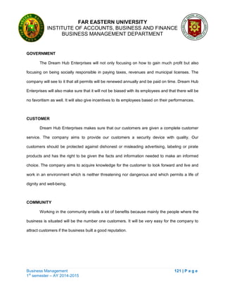 FAR EASTERN UNIVERSITY
INSTITUTE OF ACCOUNTS, BUSINESS AND FINANCE
BUSINESS MANAGEMENT DEPARTMENT
Business Management 121 | P a g e
1st
semester – AY 2014-2015
GOVERNMENT
The Dream Hub Enterprises will not only focusing on how to gain much profit but also
focusing on being socially responsible in paying taxes, revenues and municipal licenses. The
company will see to it that all permits will be renewed annually and be paid on time. Dream Hub
Enterprises will also make sure that it will not be biased with its employees and that there will be
no favoritism as well. It will also give incentives to its employees based on their performances.
CUSTOMER
Dream Hub Enterprises makes sure that our customers are given a complete customer
service. The company aims to provide our customers a security device with quality. Our
customers should be protected against dishonest or misleading advertising, labeling or pirate
products and has the right to be given the facts and information needed to make an informed
choice. The company aims to acquire knowledge for the customer to look forward and live and
work in an environment which is neither threatening nor dangerous and which permits a life of
dignity and well-being.
COMMUNITY
Working in the community entails a lot of benefits because mainly the people where the
business is situated will be the number one customers. It will be very easy for the company to
attract customers if the business built a good reputation.
 