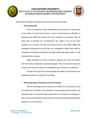 FAR EASTERN UNIVERSITY
INSTITUTE OF ACCOUNTS, BUSINESS AND FINANCE
BUSINESS MANAGEMENT DEPARTMENT
Business Management 122 | P a g e
1st
semester – AY 2014-2015
Dream Hub Enterprises contributes to the Community by the following:
 Generating Jobs
Since our company is newly established and our product is a new entrant
in the market, we need human power in order to pull through the difficulties in
producing and selling the product and even managing our company. We can
really help to decrease the unemployment rate, which is one of the major
problems of our country. We fully know that we have to hire highly skilled and
competent employees but we also take into consideration a labor force made up
of people who was lack of education but highly skilled with determination to help
himself and the company.
Newly graduates can have a chance to apply for the work and prevent
them from being irresponsible unemployed people. They have also the chance to
enhance and show their skills and knowledge through working in our company.
We also aim to give way to those people that needs to prove that they are
capable and worth as a member of the society.
 Minimizing Waste / Being Environment Friendly
The first advantage that the society can benefit from our business is that
our product can contribute in the reduction of waste disposal of the country. Like
seashells which is one of the major components of our product, for designing. It
also environmental friendly for the reason that recycling waste disposal alleviates
pollution in our environment.
 