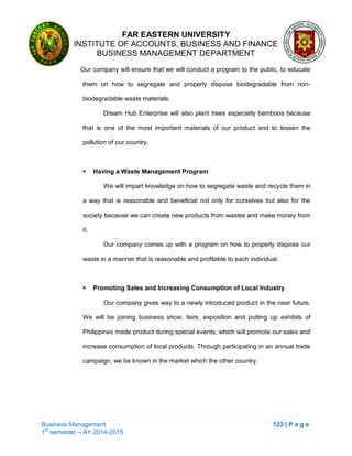FAR EASTERN UNIVERSITY
INSTITUTE OF ACCOUNTS, BUSINESS AND FINANCE
BUSINESS MANAGEMENT DEPARTMENT
Business Management 123 | P a g e
1st
semester – AY 2014-2015
Our company will ensure that we will conduct a program to the public, to educate
them on how to segregate and properly dispose biodegradable from non-
biodegradable waste materials.
Dream Hub Enterprise will also plant trees especially bamboos because
that is one of the most important materials of our product and to lessen the
pollution of our country.
 Having a Waste Management Program
We will impart knowledge on how to segregate waste and recycle them in
a way that is reasonable and beneficial not only for ourselves but also for the
society because we can create new products from wastes and make money from
it.
Our company comes up with a program on how to properly dispose our
waste in a manner that is reasonable and profitable to each individual.
 Promoting Sales and Increasing Consumption of Local Industry
Our company gives way to a newly introduced product in the near future.
We will be joining business show, fairs, exposition and putting up exhibits of
Philippines made product during special events, which will promote our sales and
increase consumption of local products. Through participating in an annual trade
campaign, we be known in the market which the other country.
 