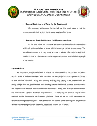 FAR EASTERN UNIVERSITY
INSTITUTE OF ACCOUNTS, BUSINESS AND FINANCE
BUSINESS MANAGEMENT DEPARTMENT
Business Management 124 | P a g e
1st
semester – AY 2014-2015
 Being a Good Source of Fund for the Government
Our company will ensure that we will pay the exact taxes to help the
government with their activity that is same way benefited to us.
 Sponsoring Organizations and Fund Raising Activities
In the near future our company will be sponsoring different organizations
and fund raising activities to share all the blessings that we are receiving. The
aim of the company is to help those who are in a lower of society, lack of basic
needs, victims of calamities and other organizations that aim to help the people
in the country.
PROPONENTS
As proponents, the group decided to pursue the said business to introduce an innovative
product which is new to the market. As a business, the company is bound to operate according
to what the law mandates. Along with faithfully and regularly paying taxes, the business will
strictly comply with the government‘s rules and regulations in business practice. Some of which
are proper waste disposal and environmental awareness. Along with its legal responsibilities,
the company also upholds its ethical responsibilities. The company will observe proper ethical
standard inside and outside the business premises. There will be no unfair treatment and
favoritism among the employees. The business will not tolerate power tripping and any forms of
abuses within the organization, otherwise, necessary actions will be taken.
 