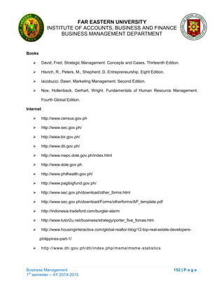 FAR EASTERN UNIVERSITY
INSTITUTE OF ACCOUNTS, BUSINESS AND FINANCE
BUSINESS MANAGEMENT DEPARTMENT
Business Management 152 | P a g e
1st
semester – AY 2014-2015
Books
 David, Fred. Strategic Management: Concepts and Cases. Thirteenth Edition.
 Hisrich, R., Peters, M., Shepherd, D. Entrepreneurship. Eight Edition.
 Iacobucci, Dawn. Marketing Management. Second Edition.
 Noe, Hollenbeck, Gerhart, Wright. Fundamentals of Human Resource Management.
Fourth Global Edition.
Internet
 http://www.census.gov.ph
 http://www.sec.gov.ph/
 http://www.bir.gov.ph/
 http://www.dti.gov.ph/
 http://www.nwpc.dole.gov.ph/index.html
 http://www.dole.gov.ph
 http://www.philhealth.gov.ph/
 http://www.pagibigfund.gov.ph/
 http://www.sec.gov.ph/download/other_forms.html
 http://www.sec.gov.ph/download/Forms/otherforms/AP_template.pdf
 http://indonesia.tradeford.com/burglar-alarm
 http://www.tutor2u.net/business/strategy/porter_five_forces.htm
 http://www.housinginteractive.com/global-realtor-blog/12-top-real-estate-developers-
philippines-part-1/
 http://www.dti.gov.ph/dti/index.php/msme/msme-statistics
 