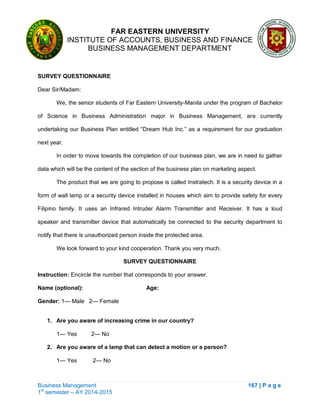FAR EASTERN UNIVERSITY
INSTITUTE OF ACCOUNTS, BUSINESS AND FINANCE
BUSINESS MANAGEMENT DEPARTMENT
Business Management 167 | P a g e
1st
semester – AY 2014-2015
SURVEY QUESTIONNAIRE
Dear Sir/Madam:
We, the senior students of Far Eastern University-Manila under the program of Bachelor
of Science in Business Administration major in Business Management, are currently
undertaking our Business Plan entitled ―Dream Hub Inc.‖ as a requirement for our graduation
next year.
In order to move towards the completion of our business plan, we are in need to gather
data which will be the content of the section of the business plan on marketing aspect.
The product that we are going to propose is called Instratech. It is a security device in a
form of wall lamp or a security device installed in houses which aim to provide safety for every
Filipino family. It uses an Infrared Intruder Alarm Transmitter and Receiver. It has a loud
speaker and transmitter device that automatically be connected to the security department to
notify that there is unauthorized person inside the protected area.
We look forward to your kind cooperation. Thank you very much.
SURVEY QUESTIONNAIRE
Instruction: Encircle the number that corresponds to your answer.
Name (optional): Age:
Gender: 1— Male 2— Female
1. Are you aware of increasing crime in our country?
1— Yes 2— No
2. Are you aware of a lamp that can detect a motion or a person?
1— Yes 2— No
 