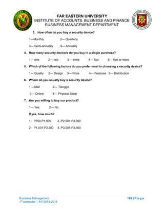 FAR EASTERN UNIVERSITY
INSTITUTE OF ACCOUNTS, BUSINESS AND FINANCE
BUSINESS MANAGEMENT DEPARTMENT
Business Management 168 | P a g e
1st
semester – AY 2014-2015
3. How often do you buy a security device?
1—Monthly 2— Quarterly
3— Semi-annually 4— Annually
4. How many security device/s do you buy in a single purchase?
1— one 2— two 3— three 4— four 5— five or more
5. Which of the following factors do you prefer most in choosing a security device?
1— Quality 2— Design 3— Price 4— Features 5— Distribution
6. Where do you usually buy a security device?
1 —Mall 2— Tiangge
3— Online 4— Physical Store
7. Are you willing to buy our product?
1— Yes 2— No
If yes, how much?
1- P700-P1,500 3.-P2,501-P3,000
2- P1,501-P2,500 4.-P3,001-P3,500
 