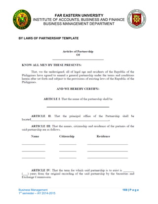 FAR EASTERN UNIVERSITY
INSTITUTE OF ACCOUNTS, BUSINESS AND FINANCE
BUSINESS MANAGEMENT DEPARTMENT
Business Management 169 | P a g e
1st
semester – AY 2014-2015
BY LAWS OF PARTNERSHIP TEMPLATE
 