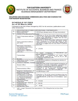 FAR EASTERN UNIVERSITY
INSTITUTE OF ACCOUNTS, BUSINESS AND FINANCE
BUSINESS MANAGEMENT DEPARTMENT
Business Management 172 | P a g e
1st
semester – AY 2014-2015
SECURITIES AND EXCHANGE COMMISSION (SEC) FEES AND CHARGES FOR
PARTNERSHIP REGISTRATION
 