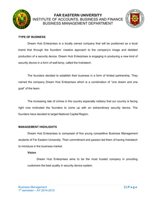 FAR EASTERN UNIVERSITY
INSTITUTE OF ACCOUNTS, BUSINESS AND FINANCE
BUSINESS MANAGEMENT DEPARTMENT
Business Management 2 | P a g e
1st
semester – AY 2014-2015
TYPE OF BUSINESS
Dream Hub Enterprises is a locally owned company that will be positioned as a local
brand that through the founders‘ creative approach to the company‘s image and detailed
production of a security device. Dream Hub Enterprises is engaging in producing a new kind of
security device in a form of wall lamp, called the Instratech.
The founders decided to establish their business in a form of limited partnership. They
named the company Dream Hub Enterprises which is a combination of ―one dream and one
goal‖ of the team.
The increasing rate of crimes in the country especially robbery that our country is facing
right now motivated the founders to come up with an extraordinary security device. The
founders have decided to target National Capital Region.
MANAGEMENT HIGHLIGHTS
Dream Hub Enterprises is composed of five young competitive Business Management
students of Far Eastern University. Their commitment and passion led them of having Instratech
to introduce in the business market.
Vision
Dream Hub Enterprises aims to be the most trusted company in providing
customers the best quality in security device system.
 