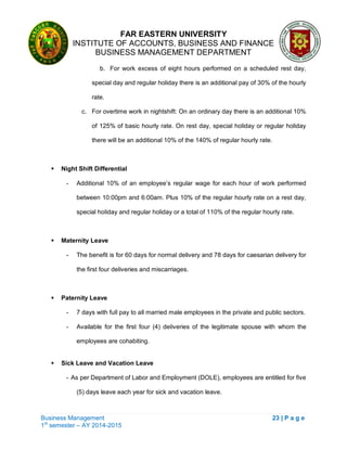 FAR EASTERN UNIVERSITY
INSTITUTE OF ACCOUNTS, BUSINESS AND FINANCE
BUSINESS MANAGEMENT DEPARTMENT
Business Management 23 | P a g e
1st
semester – AY 2014-2015
b. For work excess of eight hours performed on a scheduled rest day,
special day and regular holiday there is an additional pay of 30% of the hourly
rate.
c. For overtime work in nightshift: On an ordinary day there is an additional 10%
of 125% of basic hourly rate. On rest day, special holiday or regular holiday
there will be an additional 10% of the 140% of regular hourly rate.
 Night Shift Differential
- Additional 10% of an employee‘s regular wage for each hour of work performed
between 10:00pm and 6:00am. Plus 10% of the regular hourly rate on a rest day,
special holiday and regular holiday or a total of 110% of the regular hourly rate.
 Maternity Leave
- The benefit is for 60 days for normal delivery and 78 days for caesarian delivery for
the first four deliveries and miscarriages.
 Paternity Leave
- 7 days with full pay to all married male employees in the private and public sectors.
- Available for the first four (4) deliveries of the legitimate spouse with whom the
employees are cohabiting.
 Sick Leave and Vacation Leave
- As per Department of Labor and Employment (DOLE), employees are entitled for five
(5) days leave each year for sick and vacation leave.
 