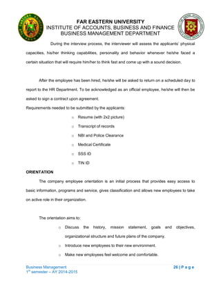 FAR EASTERN UNIVERSITY
INSTITUTE OF ACCOUNTS, BUSINESS AND FINANCE
BUSINESS MANAGEMENT DEPARTMENT
Business Management 26 | P a g e
1st
semester – AY 2014-2015
During the interview process, the interviewer will assess the applicants‘ physical
capacities, his/her thinking capabilities, personality and behavior whenever he/she faced a
certain situation that will require him/her to think fast and come up with a sound decision.
After the employee has been hired, he/she will be asked to return on a scheduled day to
report to the HR Department. To be acknowledged as an official employee, he/she will then be
asked to sign a contract upon agreement.
Requirements needed to be submitted by the applicants:
o Resume (with 2x2 picture)
o Transcript of records
o NBI and Police Clearance
o Medical Certificate
o SSS ID
o TIN ID
ORIENTATION
The company employee orientation is an initial process that provides easy access to
basic information, programs and service, gives classification and allows new employees to take
on active role in their organization.
The orientation aims to:
o Discuss the history, mission statement, goals and objectives,
organizational structure and future plans of the company.
o Introduce new employees to their new environment.
o Make new employees feel welcome and comfortable.
 