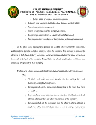 FAR EASTERN UNIVERSITY
INSTITUTE OF ACCOUNTS, BUSINESS AND FINANCE
BUSINESS MANAGEMENT DEPARTMENT
Business Management 27 | P a g e
1st
semester – AY 2014-2015
o Retain a pool of new and capable employees.
o Establish clear standards that help reduce disputes and limit liability.
o Promote consistent management.
o Inform new employees of the company‘s policies.
o Demonstrate a commitment to equal treatment of personnel.
o Provide protection from claims of discrimination and sexual harassment.
On the other hand, organizational policies are used to achieve uniformity, economics,
public relations, benefits and other objectives within the company. The company is opposed to
all forms of theft, fraud, bribery, corruption, and any malicious activities that could bring down
the morale and dignity of the company. They will also not tolerate anything that could incur loss
or damage any property of their company.
The following policies apply equally to all the individual‘s associated with the company:
Do’s
o All staffs and employees must comply with the working days and
business hours set by the company.
o Employees will only be compensated according to the hours they have
worked for.
o Every staff and employees must always wear their identification cards at
all times whenever they are within the premises of the company.
o Employees shall ask for permission from the officer in charge at least a
day before taking an unscheduled leave. In case of emergency, employee
 