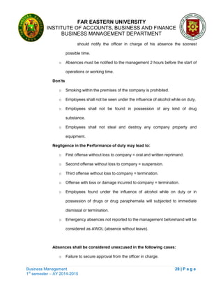 FAR EASTERN UNIVERSITY
INSTITUTE OF ACCOUNTS, BUSINESS AND FINANCE
BUSINESS MANAGEMENT DEPARTMENT
Business Management 28 | P a g e
1st
semester – AY 2014-2015
should notify the officer in charge of his absence the soonest
possible time.
o Absences must be notified to the management 2 hours before the start of
operations or working time.
Don’ts
o Smoking within the premises of the company is prohibited.
o Employees shall not be seen under the influence of alcohol while on duty.
o Employees shall not be found in possession of any kind of drug
substance.
o Employees shall not steal and destroy any company property and
equipment.
Negligence in the Performance of duty may lead to:
o First offense without loss to company = oral and written reprimand.
o Second offense without loss to company = suspension.
o Third offense without loss to company = termination.
o Offense with loss or damage incurred to company = termination.
o Employees found under the influence of alcohol while on duty or in
possession of drugs or drug paraphernalia will subjected to immediate
dismissal or termination.
o Emergency absences not reported to the management beforehand will be
considered as AWOL (absence without leave).
Absences shall be considered unexcused in the following cases:
o Failure to secure approval from the officer in charge.
 