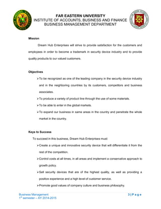 FAR EASTERN UNIVERSITY
INSTITUTE OF ACCOUNTS, BUSINESS AND FINANCE
BUSINESS MANAGEMENT DEPARTMENT
Business Management 3 | P a g e
1st
semester – AY 2014-2015
Mission
Dream Hub Enterprises will strive to provide satisfaction for the customers and
employees in order to become a trademark in security device industry and to provide
quality products to our valued customers.
Objectives
To be recognized as one of the leading company in the security device industry
and in the neighboring countries by its customers, competitors and business
associates.
To produce a variety of product line through the use of some materials.
To be able to enter in the global markets.
To expand our business in same areas in the country and penetrate the whole
market in the country.
Keys to Success
To succeed in this business, Dream Hub Enterprises must:
Create a unique and innovative security device that will differentiate it from the
rest of the competition.
Control costs at all times, in all areas and implement a conservative approach to
growth policy.
Sell security devices that are of the highest quality, as well as providing a
positive experience and a high level of customer service.
Promote good values of company culture and business philosophy.
 