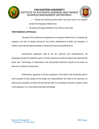 FAR EASTERN UNIVERSITY
INSTITUTE OF ACCOUNTS, BUSINESS AND FINANCE
BUSINESS MANAGEMENT DEPARTMENT
Business Management 30 | P a g e
1st
semester – AY 2014-2015
o Texting and receiving phone calls in the work area is not allowed
except for emergency-related ones.
o Smoking is strongly prohibited in the office or work area.
PERFORMANCE APPRAISAL
The goal of the performance appraisal is to recognize achievement, to evaluate job
progress, and then to design training for the further development of skills and strengths. A
careful review will stimulate employee‘s interest and improve job performance.
Performance appraisals need to be fair, pertinent and comprehensive. All
employees should be treated the same, and their behaviors should be tracked and observed the
same way. Terminology of observations and documented behaviors should be the same so
there are no biases in the process.
Performance appraisal of all the employees of the Dream Hub Enterprise will be
done quarterly to fully assess all the duties and responsibilities that need to be improved, as
well as give recognition to those who did their job well. If an employee receives a superior result
in the appraisal, he or she will be promoted accordingly.
 