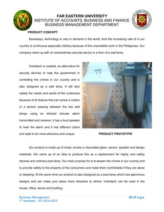 FAR EASTERN UNIVERSITY
INSTITUTE OF ACCOUNTS, BUSINESS AND FINANCE
BUSINESS MANAGEMENT DEPARTMENT
Business Management 39 | P a g e
1st
semester – AY 2014-2015
PRODUCT CONCEPT
Nowadays, technology is very in demand in the world. And the increasing rate of in our
country is continuous especially robbery because of the unavailable work in the Philippines. Our
company came up with an extraordinary security device in a form of a wall lamp.
Instratech is created, as alternative for
security devices to help the government in
controlling the crimes in our country and is
also designed as a wall lamp. It will also
satisfy the needs and wants of the customers
because of its feature that can sense a motion
or a person passing between the two wall
lamps using an infrared intruder alarm
transmitted and receiver, it has a loud speaker
to hear the alarm and it has different colors
and style to be more attractive and unique. PRODUCT PROTOTYPE
Our product is made up of metal, smoke or decorated glass, sensor, speaker and design
materials. We came up of an idea to produce this as a replacement for highly cost safety
devices and ordinary post lamp. Our main purpose for is to lessen the crimes in our country and
to provide safety to the property of the consumers and make them comfortable if they are alone
or sleeping. At the same time our product is also designed as a post lamp which has glamorous
designs and can make your place more attractive to others. Instratech can be used in the
house, office, stores and building.
 