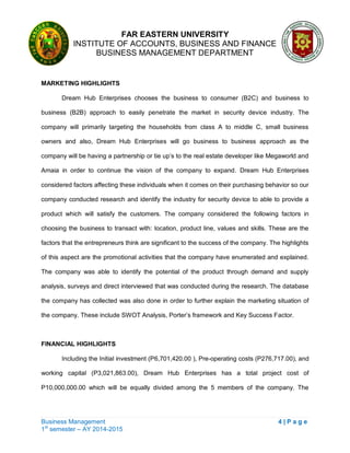 FAR EASTERN UNIVERSITY
INSTITUTE OF ACCOUNTS, BUSINESS AND FINANCE
BUSINESS MANAGEMENT DEPARTMENT
Business Management 4 | P a g e
1st
semester – AY 2014-2015
MARKETING HIGHLIGHTS
Dream Hub Enterprises chooses the business to consumer (B2C) and business to
business (B2B) approach to easily penetrate the market in security device industry. The
company will primarily targeting the households from class A to middle C, small business
owners and also, Dream Hub Enterprises will go business to business approach as the
company will be having a partnership or tie up‘s to the real estate developer like Megaworld and
Amaia in order to continue the vision of the company to expand. Dream Hub Enterprises
considered factors affecting these individuals when it comes on their purchasing behavior so our
company conducted research and identify the industry for security device to able to provide a
product which will satisfy the customers. The company considered the following factors in
choosing the business to transact with: location, product line, values and skills. These are the
factors that the entrepreneurs think are significant to the success of the company. The highlights
of this aspect are the promotional activities that the company have enumerated and explained.
The company was able to identify the potential of the product through demand and supply
analysis, surveys and direct interviewed that was conducted during the research. The database
the company has collected was also done in order to further explain the marketing situation of
the company. These include SWOT Analysis, Porter‘s framework and Key Success Factor.
FINANCIAL HIGHLIGHTS
Including the Initial investment (P6,701,420.00 ), Pre-operating costs (P276,717.00), and
working capital (P3,021,863.00), Dream Hub Enterprises has a total project cost of
P10,000,000.00 which will be equally divided among the 5 members of the company. The
 