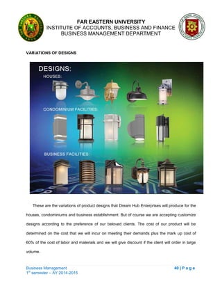 FAR EASTERN UNIVERSITY
INSTITUTE OF ACCOUNTS, BUSINESS AND FINANCE
BUSINESS MANAGEMENT DEPARTMENT
Business Management 40 | P a g e
1st
semester – AY 2014-2015
VARIATIONS OF DESIGNS
These are the variations of product designs that Dream Hub Enterprises will produce for the
houses, condominiums and business establishment. But of course we are accepting customize
designs according to the preference of our beloved clients. The cost of our product will be
determined on the cost that we will incur on meeting their demands plus the mark up cost of
60% of the cost of labor and materials and we will give discount if the client will order in large
volume.
 