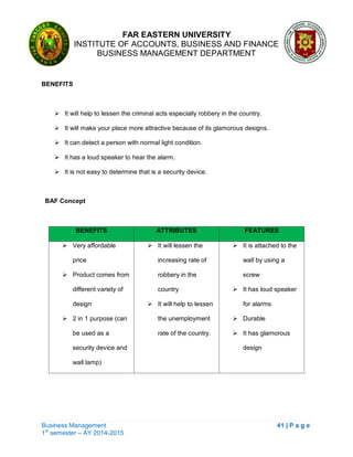 FAR EASTERN UNIVERSITY
INSTITUTE OF ACCOUNTS, BUSINESS AND FINANCE
BUSINESS MANAGEMENT DEPARTMENT
Business Management 41 | P a g e
1st
semester – AY 2014-2015
BENEFITS
 It will help to lessen the criminal acts especially robbery in the country.
 It will make your place more attractive because of its glamorous designs.
 It can detect a person with normal light condition.
 It has a loud speaker to hear the alarm.
 It is not easy to determine that is a security device.
BAF Concept
BENEFITS ATTRIBUTES FEATURES
 Very affordable
price
 Product comes from
different variety of
design
 2 in 1 purpose (can
be used as a
security device and
wall lamp)
 It will lessen the
increasing rate of
robbery in the
country
 It will help to lessen
the unemployment
rate of the country.
 It is attached to the
wall by using a
screw
 It has loud speaker
for alarms
 Durable
 It has glamorous
design
 