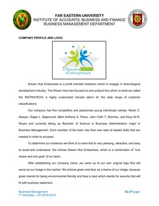 FAR EASTERN UNIVERSITY
INSTITUTE OF ACCOUNTS, BUSINESS AND FINANCE
BUSINESS MANAGEMENT DEPARTMENT
Business Management 42 | P a g e
1st
semester – AY 2014-2015
COMPANY PROFILE AND LOGO
Dream Hub Enterprises is a profit oriented institution which is engage in technological
development industry. The Dream Hub has focused on one product line which is what we called
the INSTRATECH, a highly customized intruder alarm for the wide range of customer
classifications.
Our company has five competitive and passionate young individuals namely: Rewin Z.
Abayon, Edgar L. Bajamundi, Mark Anthony A. Perez, John Faith T. Ramirez, and King Gil R.
Reyes and currently taking up Bachelor of Science in Business Administration major in
Business Management. Each member of the team has their own sets of related skills that are
needed in order to succeed.
To determine our existence we think of a name that is very pleasing, attractive, and easy
to recall and understand. We choose Dream Hub Enterprises, which is a combination of ―one
dream and one goal‖ of our team.
After establishing our company name, we came up to our own original logo that will
serve as our image in the market. We choose green and blue as a theme of our image, because
green stands for being environmental friendly and blue is best which stands for security that will
fit with business statement.
 