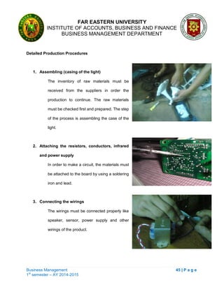 FAR EASTERN UNIVERSITY
INSTITUTE OF ACCOUNTS, BUSINESS AND FINANCE
BUSINESS MANAGEMENT DEPARTMENT
Business Management 45 | P a g e
1st
semester – AY 2014-2015
Detailed Production Procedures
1. Assembling (casing of the light)
The inventory of raw materials must be
received from the suppliers in order the
production to continue. The raw materials
must be checked first and prepared. The step
of the process is assembling the case of the
light.
2. Attaching the resistors, conductors, infrared
and power supply
In order to make a circuit, the materials must
be attached to the board by using a soldering
iron and lead.
3. Connecting the wirings
The wirings must be connected properly like
speaker, sensor, power supply and other
wirings of the product.
 